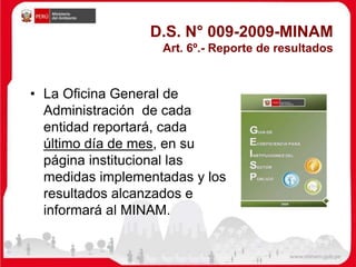 D.S. N° 009-2009-MINAM
Art. 6º.- Reporte de resultados
• La Oficina General de
Administración de cada
entidad reportará, cada
último día de mes, en su
página institucional las
medidas implementadas y los
resultados alcanzados e
informará al MINAM.
 