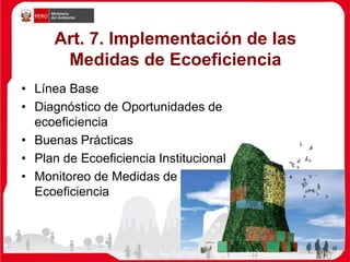 Art. 7. Implementación de las
Medidas de Ecoeficiencia
• Línea Base
• Diagnóstico de Oportunidades de
ecoeficiencia
• Buenas Prácticas
• Plan de Ecoeficiencia Institucional
• Monitoreo de Medidas de
Ecoeficiencia
 
