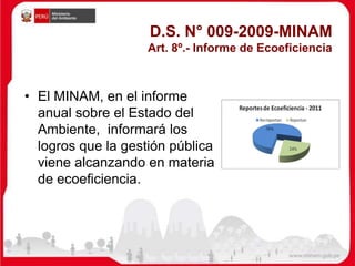 D.S. N° 009-2009-MINAM
Art. 8º.- Informe de Ecoeficiencia
• El MINAM, en el informe
anual sobre el Estado del
Ambiente, informará los
logros que la gestión pública
viene alcanzando en materia
de ecoeficiencia.
 