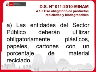 a) Las entidades del Sector
Público deberán utilizar
obligatoriamente plásticos,
papeles, cartones con un
porcentaje de material
reciclado.
D.S. N° 011-2010-MINAM
4.1.5 Uso obligatorio de productos
reciclados y biodegradables
 
