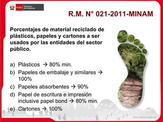 R.M. N° 021-2011-MINAM
Porcentajes de material reciclado de
plásticos, papeles y cartones a ser
usados por las entidades del sector
público.
a) Plásticos  80% min.
b) Papeles de embalaje y similares 
100%
c) Papeles absorbentes  90%
d) Papel de escritura e impresión
inclusive papel bond  80% min.
e) Cartones  100%
 