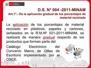 D.S. N° 004 -2011-MINAM
Art.1°.- De la aplicación gradual de los porcentajes de
material reciclado
La aplicación de los porcentajes de material
reciclado en plásticos, papeles y cartones,
señalados en la R.M.Nº 021-2011-MINAM, se
realizará de manera gradual respecto de los
productos que forman parte del
Catálogo Electrónico del
Convenio Marco de Útiles de
Escritorio implementado por el
OSCE.
 