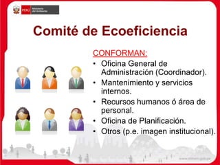 Comité de Ecoeficiencia
CONFORMAN:
• Oficina General de
Administración (Coordinador).
• Mantenimiento y servicios
internos.
• Recursos humanos ó área de
personal.
• Oficina de Planificación.
• Otros (p.e. imagen institucional).
 
