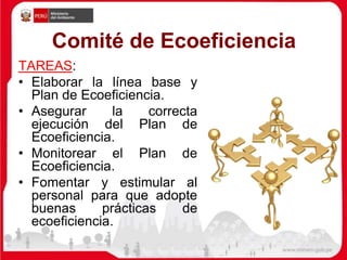 Comité de Ecoeficiencia
TAREAS:
• Elaborar la línea base y
Plan de Ecoeficiencia.
• Asegurar la correcta
ejecución del Plan de
Ecoeficiencia.
• Monitorear el Plan de
Ecoeficiencia.
• Fomentar y estimular al
personal para que adopte
buenas prácticas de
ecoeficiencia.
 