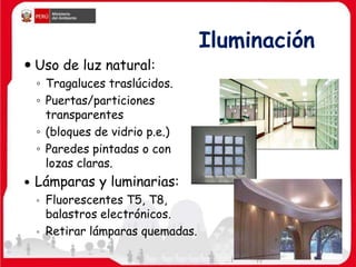Iluminación
 Uso de luz natural:
◦ Tragaluces traslúcidos.
◦ Puertas/particiones
transparentes
◦ (bloques de vidrio p.e.)
◦ Paredes pintadas o con
lozas claras.
 Lámparas y luminarias:
◦ Fluorescentes T5, T8,
balastros electrónicos.
◦ Retirar lámparas quemadas.
 