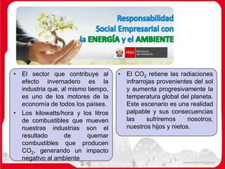 • El sector que contribuye al
efecto invernadero es la
industria que, al mismo tiempo,
es uno de los motores de la
economía de todos los países.
• Los kilowatts/hora y los litros
de combustibles que mueven
nuestras industrias son el
resultado de quemar
combustibles que producen
CO2, generando un impacto
negativo al ambiente
• El CO2 retiene las radiaciones
infrarrojas provenientes del sol
y aumenta progresivamente la
temperatura global del planeta.
Este escenario es una realidad
palpable y sus consecuencias
las sufriremos nosotros,
nuestros hijos y nietos.
 