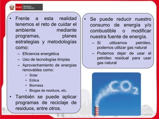 • Frente a esta realidad
tenemos el reto de cuidar el
ambiente mediante
programas, planes
estrategias y metodologías
como:
– Eficiencia energética
– Uso de tecnologías limpias
– Aprovechamiento de energías
renovables como:
• Solar
• Eólica
• Biomasa
• Biogas de residuos, etc.
• También se puede aplicar
programas de reciclaje de
residuos, entre otros.
• Se puede reducir nuestro
consumo de energía y/o
combustible o modificar
nuestra fuente de energía.
– Si utilizamos petróleo,
podemos utilizar gas natural
– Podemos dejar de usar el
petróleo residual para usar
gas natural
 