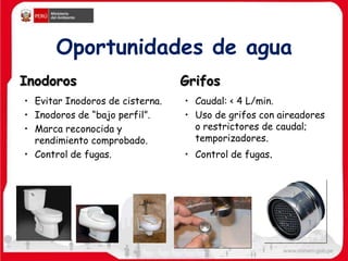 Oportunidades de agua
Inodoros
• Evitar Inodoros de cisterna.
• Inodoros de “bajo perfil”.
• Marca reconocida y
rendimiento comprobado.
• Control de fugas.
Grifos
• Caudal: < 4 L/min.
• Uso de grifos con aireadores
o restrictores de caudal;
temporizadores.
• Control de fugas.
 
