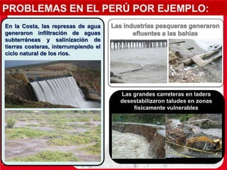 PROBLEMAS EN EL PERÚ POR EJEMPLO:
Las grandes carreteras en ladera
desestabilizaron taludes en zonas
físicamente vulnerables
En la Costa, las represas de agua
generaron infiltración de aguas
subterráneas y salinización de
tierras costeras, interrumpiendo el
ciclo natural de los rios.
 