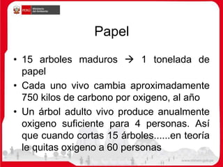 Papel
• 15 arboles maduros  1 tonelada de
papel
• Cada uno vivo cambia aproximadamente
750 kilos de carbono por oxigeno, al año
• Un árbol adulto vivo produce anualmente
oxigeno suficiente para 4 personas. Así
que cuando cortas 15 árboles......en teoría
le quitas oxigeno a 60 personas
 
