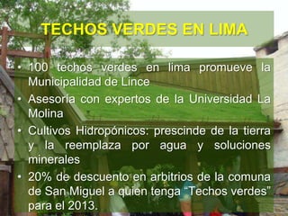 TECHOS VERDES EN LIMA
• 100 techos verdes en lima promueve la
Municipalidad de Lince
• Asesoría con expertos de la Universidad La
Molina
• Cultivos Hidropónicos: prescinde de la tierra
y la reemplaza por agua y soluciones
minerales
• 20% de descuento en arbitrios de la comuna
de San Miguel a quien tenga “Techos verdes”
para el 2013.
 