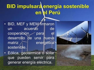 BID impulsará energía sostenible
en el Perú
• BID, MEF y MEM firmaron
un acuerdo de
cooperación para el
desarrollo de una nueva
matriz energética
sostenible.
• Eólica, geotérmica o solar
que pueden servir para
generar energía eléctrica.
 