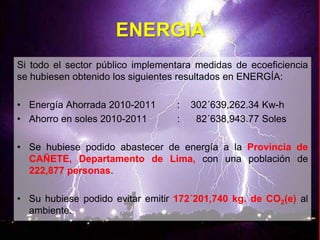 ENERGIA
Si todo el sector público implementara medidas de ecoeficiencia
se hubiesen obtenido los siguientes resultados en ENERGÍA:
• Energía Ahorrada 2010-2011 : 302´639,262.34 Kw-h
• Ahorro en soles 2010-2011 : 82´638,943.77 Soles
• Se hubiese podido abastecer de energía a la Provincia de
CAÑETE, Departamento de Lima, con una población de
222,877 personas.
• Su hubiese podido evitar emitir 172´201,740 kg. de CO2(e) al
ambiente.
 