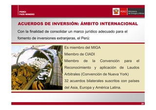 PERÚ:
PAÍS MINERO
ACUERDOS DE INVERSIÓN: ÁMBITO INTERNACIONAL
Con la finalidad de consolidar un marco jurídico adecuado para el
fomento de inversiones extranjeras, el Perú:
Es miembro del MIGA
Miembro de CIADI
Miembro de la Convención para el
Reconocimiento y aplicación de Laudos
Arbitrales (Convención de Nueva York)
32 acuerdos bilaterales suscritos con países
del Asia, Europa y América Latina.
28
 