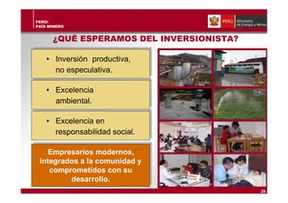PERÚ:
PAÍS MINERO
¿QUÉ ESPERAMOS DEL INVERSIONISTA?
Empresarios modernos,
integrados a la comunidad y
comprometidos con su
desarrollo.
29
• Inversión productiva,
no especulativa.
• Excelencia
ambiental.
• Excelencia en
responsabilidad social.
 