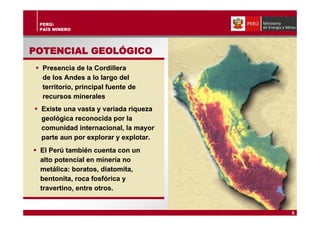 PERÚ:
PAÍS MINERO
POTENCIAL GEOLOGICOPOTENCIAL GEOLÓGICO
Presencia de la Cordillera
de los Andes a lo largo del
territorio, principal fuente de
recursos minerales
Presencia de la Cordillera
de los Andes a lo largo del
territorio, principal fuente de
recursos minerales
Existe una vasta y variada riqueza
geológica reconocida por la
comunidad internacional, la mayor
parte aun por explorar y explotar.
Existe una vasta y variada riqueza
geológica reconocida por la
comunidad internacional, la mayor
parte aun por explorar y explotar.
El Perú también cuenta con un
alto potencial en minería no
metálica: boratos, diatomita,
bentonita, roca fosfórica y
travertino, entre otros.
El Perú también cuenta con un
alto potencial en minería no
metálica: boratos, diatomita,
bentonita, roca fosfórica y
travertino, entre otros.
5
 
