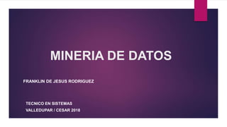 MINERIA DE DATOS
FRANKLIN DE JESUS RODRIGUEZ
TECNICO EN SISTEMAS
VALLEDUPAR / CESAR 2018
 
