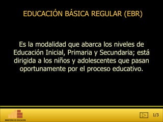 EDUCACIÓN BÁSICA REGULAR (EBR) Es  la modalidad que abarca los niveles de Educación Inicial, Primaria y Secundaria; está dirigida a los niños y adolescentes que pasan oportunamente por el proceso educativo. 1/3 MINISTERIO DE EDUCACIÓN 
