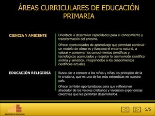 ÁREAS CURRICULARES DE EDUCACIÓN PRIMARIA EDUCACIÓN RELIGIOSA Busca dar a conocer a los niños y niñas los principios de la fe cristiana, que es una de las más extendidas en nuestro país. Ofrece también oportunidades para que reflexionen alrededor de los valores cristianos y vivencien experiencias colectivas que les permitan desarrollarlos.  CIENCIA Y AMBIENTE Orientada a desarrollar capacidades para el conocimiento y transformación del entorno.  Ofrece oportunidades de aprendizaje que permitan construir un modelo de cómo es y funciona el entorno natural, a valorar y conservar los conocimientos científicos y tecnológicos acumulados y respetar la cosmovisión científica andina y selvática, integrándolos a los conocimientos científicos actuales.  5/5 MINISTERIO DE EDUCACIÓN 