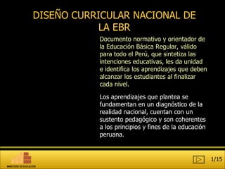 DISEÑO CURRICULAR NACIONAL DE LA EBR Documento  normativo y orienta dor de la Educación Básica Regular , válido para todo el  Perú , que sintetiza las intenciones   educativas, les da unidad e identifica los aprendizajes que deben alcanzar los estudiantes al finalizar cada nivel. Los aprendizajes que plantea se fundamentan en un diagnóstico de la realidad nacional, cuentan con un sustento pedagógico y son coherentes a los principios y fines de la educación peruana.  1/15 MINISTERIO DE EDUCACIÓN 