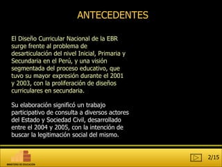 ANTECEDENTES El Diseño Curricular Nacional de la EBR surge frente al problema de desarticulación del nivel Inicial, Primaria y Secundaria en el Perú, y una visión segmentada del proceso educativo, que tuvo su mayor expresión durante el 2001 y 2003, con la proliferación de diseños curriculares en secundaria. Su elaboración significó un trabajo participativo de consulta a diversos actores del Estado y Sociedad Civil, desarrollado entre el 2004 y 2005, con la intención de buscar la legitimación social del mismo. 2/15 MINISTERIO DE EDUCACIÓN 