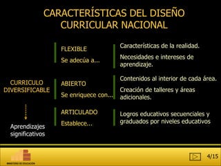 CARACTERÍSTICAS DEL DISEÑO CURRICULAR NACIONAL FLEXIBLE Se adecúa a... ABIERTO Se enriquece con... Características de la realidad. Necesidades e intereses de aprendizaje. Contenidos al interior de cada área. Creación de talleres y áreas adicionales. ARTICULADO Establece... Logros educativos secuenciales y graduados por niveles educativos CURRICULO DIVERSIFICABLE Aprendizajes significativos 4/15 MINISTERIO DE EDUCACIÓN 