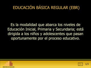 EDUCACIÓN BÁSICA REGULAR (EBR) Es  la modalidad que abarca los niveles de Educación Inicial, Primaria y Secundaria; está dirigida a los niños y adolescentes que pasan oportunamente por el proceso educativo. 1/3 MINISTERIO DE EDUCACIÓN 