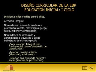 Dirigido a niños y niñas de 0-2 años. Atención Integral: Necesidades básicas de cuidado y protección: afecto, movimiento, juego, salud, higiene y alimentación. Necesidades de desarrollo y aprendizaje: a través de 3 áreas trabajadas de manera global: Comunicación Integral (eje fundamental para el desarrollo de capacidades). Relación consigo mismo (identidad, autonomía) Relación con el mundo natural y social (sentido de pertenencia).  DISEÑO CURRICULAR DE LA EBR  EDUCACIÓN INICIAL: I CICLO 4/7 MINISTERIO DE EDUCACIÓN 