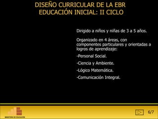 DISEÑO CURRICULAR DE LA EBR  EDUCACIÓN INICIAL: II CICLO Dirigido a niños y niñas de 3 a 5 años. Organizado en 4 áreas, con componentes particulares y orientadas a logros de aprendizaje:  Personal Social. Ciencia y Ambiente. Lógico Matemática. Comunicación Integral. 6/7 MINISTERIO DE EDUCACIÓN 