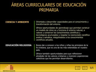 ÁREAS CURRICULARES DE EDUCACIÓN PRIMARIA EDUCACIÓN RELIGIOSA Busca dar a conocer a los niños y niñas los principios de la fe cristiana, que es una de las más extendidas en nuestro país. Ofrece también oportunidades para que reflexionen alrededor de los valores cristianos y vivencien experiencias colectivas que les permitan desarrollarlos.  CIENCIA Y AMBIENTE Orientada a desarrollar capacidades para el conocimiento y transformación del entorno.  Ofrece oportunidades de aprendizaje que permitan construir un modelo de cómo es y funciona el entorno natural, a valorar y conservar los conocimientos científicos y tecnológicos acumulados y respetar la cosmovisión científica andina y selvática, integrándolos a los conocimientos científicos actuales.  5/5 MINISTERIO DE EDUCACIÓN 