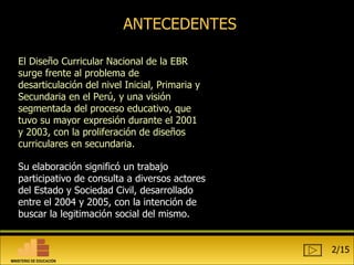 ANTECEDENTES El Diseño Curricular Nacional de la EBR surge frente al problema de desarticulación del nivel Inicial, Primaria y Secundaria en el Perú, y una visión segmentada del proceso educativo, que tuvo su mayor expresión durante el 2001 y 2003, con la proliferación de diseños curriculares en secundaria. Su elaboración significó un trabajo participativo de consulta a diversos actores del Estado y Sociedad Civil, desarrollado entre el 2004 y 2005, con la intención de buscar la legitimación social del mismo. 2/15 MINISTERIO DE EDUCACIÓN 