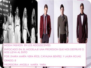 MODA FASHION EN LOS ADOLESCENTES
ENFOCADO EN: EL MODELAJE UNA PROFESION QUE NOS DESTRUYE O
NOS LLEVA AL ÉXITO
POR: ZHARA MARÍA VERA RÍOS, CATALINA BENÍTEZ, Y LAURA ROJAS
GRADO: 8
PROFESORA: ANGELA MARÍA YARA
 