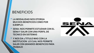 BENEFICIOS
• LA MODALIDAD NOS OTORGA
MUCHOS BENEFICIOS COMO POR
EJEMPLO:
• SENA: NOS PERMITE ESTUDIAR CON EL
SENAY SALIR CON UNA PERFIL DE
TECNICO EN SISTEMAS
• Y NOS DA 1TITULO MAS CON LA
INSTITUCION LO CUAL NOS PERMITE
SALIR CON GRANDES BENEFICOS PARA
TRABAJO
 