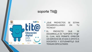 soporte Tit@
• ¿QUE PROYECTOS SE ESTAN
DESARROOLLANDO EN TU
TECNICA?
• EL PROYECTO QUE SE
DESARROLLA ES “SOPORTE TIT@”
EL CUAL NOS PERMITE OFRECER
UN SERVICIO DE AYUDA O APOYO A
DOCENTES Y ESTUDIABTE3S QUE
TENGAN DIFICULTADES
 