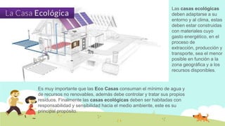 Las casas ecológicas
deben adaptarse a su
entorno y al clima, estas
deben estar construidas
con materiales cuyo
gasto energético, en el
proceso de
extracción, producción y
transporte, sea el menor
posible en función a la
zona geográfica y a los
recursos disponibles.

Es muy importante que las Eco Casas consuman el mínimo de agua y
de recursos no renovables, además debe controlar y tratar sus propios
residuos. Finalmente las casas ecológicas deben ser habitadas con
responsabilidad y sensibilidad hacia el medio ambiente, este es su
principal propósito.

 
