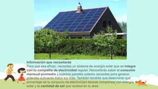 Información que necesitarás
Para que sea eficaz, necesitas un sistema de energía solar que se integre
con tu compañía de electricidad regular. Necesitarás saber el consumo
mensual promedio y cuántos paneles solares necesitas para generar
potencia suficiente todos los días. También tendrás que determinar qué
porcentaje de tu consumo de electricidad deseas compensar con energía
solar y la cantidad de sol que recibes en tu área

 