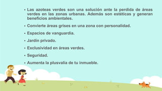 

Las azoteas verdes son una solución ante la perdida de áreas
verdes en las zonas urbanas. Además son estéticas y generan
beneficios ambientales.



Convierte áreas grises en una zona con personalidad.



Espacios de vanguardia.



Jardín privado.



Exclusividad en áreas verdes.



Seguridad.



Aumenta la plusvalía de tu inmueble.

 