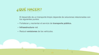 El desarrollo de un transporte limpio depende de soluciones relacionadas con
los siguientes puntos:


Fortalecer y reorientar el servicio de transporte público.



Infraestructura vial.



Reducir emisiones de los vehículos.

 