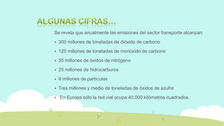 Se revela que anualmente las emisiones del sector transporte alcanzan:


300 millones de toneladas de dióxido de carbono



120 millones de toneladas de monóxido de carbono



35 millones de óxidos de nitrógeno



25 millones de hidrocarburos



9 millones de partículas



Tres millones y medio de toneladas de óxidos de azufre



En Europa sólo la red vial ocupa 40.000 kilómetros cuadrados.

 