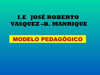 I.E JOSÉ ROBERTO
VASQUEZ –B. MANRIQUE

MODELO PEDAGÓGICO
 