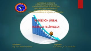 UNIVERSIDAD DE ORIENTE
VICERRECTORADO ACADÉMICO
CONSEJO DE ESTUDIOS DE POSTGRADO
MAESTRIA EN INGENERIA DE GAS
MATURIN/MONAGAS/VENEZUELA
MÉTODOS NUMÉRICOS APLICADA A LA INGENERIA
REGRESIÓN LINEAL
(MODELO RECÍPROCO)
Facilitador: Ingeniero:
Ing. Msc. Williams Medina. Luis Ramos._ C.I V-13.616.401
 