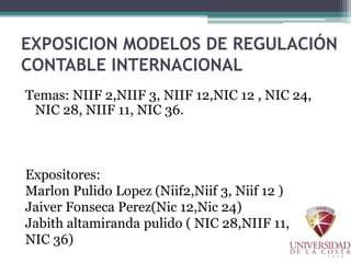 EXPOSICION MODELOS DE REGULACIÓN
CONTABLE INTERNACIONAL
Temas: NIIF 2,NIIF 3, NIIF 12,NIC 12 , NIC 24,
NIC 28, NIIF 11, NIC 36.
Expositores:
Marlon Pulido Lopez (Niif2,Niif 3, Niif 12 )
Jaiver Fonseca Perez(Nic 12,Nic 24)
Jabith altamiranda pulido ( NIC 28,NIIF 11,
NIC 36)
 