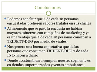 Conclusiones

Podemos concluir que 4 de cada 10 personas
 encuestadas prefieren sabores frutales en sus chicles
Al momento que se paso la encuesta no habían
 mayores esfuerzos con campañas de marketing y ya
 es una ventaja que 2 de cada 10 personas conozcan a
 TRIDENT-DUO por medio de virales.
Nos genera una buena expectativa que de las
 personas que consumen TRIDENT-DUO 2 de cada
 10 lo hacen a diario
Donde acostumbran a comprar nuestro segmente es
 en tiendas, supermercados y ventas ambulantes.
 