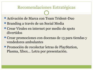 Recomendaciones Estratégicas

Activación de Marca con Team Trident-Duo
Branding a través de un Social Media
Crear Virales en internet por medio de spots
 divertidos
Crear promociones con docenas de 13 para tiendas y
 vendedores ambulantes
Promoción de recolectar letras de PlayStation,
 Plasma, Xbox... Letra por presentación.
 
