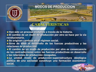 MODOS DE PRODUCCION




                    CARACTERISTICAS
  Han sido un proceso evolutivo a través de la historia.
  El cambio de un modo de producción por otro se hace por la vía
revolucionaria.
  Se originan cambios en el régimen social.
  Sirve de base al desarrollo de las fuerzas productivas y las
relaciones de producción.
  El cambio de un modo de producción por otro es consecuencia
de las contradicciones entre las fuerzas productivas en desarrollo
y las relaciones de producción rezagadas.
  La unidad modo de producción-superestructura ideológica
política de una sociedad constituye una formación económico-
social.
 