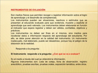 INSTRUMENTOS DE EVLUACIÓN

Son medios físicos que permiten recoger o registrar información sobre el logro
de aprendizaje y el desarrollo de competencias.
Los instrumentos pueden ser situaciones, reactivos o estímulos que se
presentan al educando evaluado para que evidencie, muestre y explicite el
aprendizaje que será valorado. Los instrumentos deben elaborarse en función
al indicador que espera registrar y deben ser válidos, confiables, objetivos y
prácticos.
Los instrumentos no deben ser fines en sí mismos, sino medios para
recolectar datos e información respecto del aprendizaje del estudiante. Por
ello, se debe poner atención en la calidad del instrumento. Un instrumento
inadecuado, mal elaborado, puede ser desastroso, porque hay el peligro de la
distorsión de la realidad.

     Responde a la pregunta:

El Instrumento responde a la pregunta: ¿Con qué se va a evaluar?

Es el medio a través del cual se obtendrá la información.
Algunos instrumentos son: Lista de cotejo, ficha de observación, registro
anecdótico, pruebas escritas, pruebas orales, exposición temática, entre otros.
 