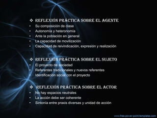  REFLEXIÓN PRÁCTICA SOBRE EL AGENTE
• Su composición de clase
• Autonomía y heteronomía
• Ante la población en general
• La capacidad de movilización
• Capacidad de reivindicación, expresión y realización
 REFLEXIÓN PRÁCTICA SOBRE EL SUJETO
• El proyecto de sociedad
• Referentes tradicionales y nuevos referentes
• Identificación social con el proyecto
 REFLEXIÓN PRÁCTICA SOBRE EL ACTOR
• No hay espacios neutrales
• La acción debe ser coherente
• Sintonía entre praxis diversas y unidad de acción
 