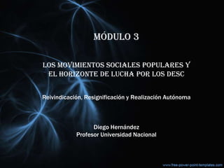 MÓDULO 3
LOS MOVIMIENTOS SOCIALES POPULARES Y
EL HORIZONTE DE LUCHA POR LOS DESC
Reivindicación, Resignificación y Realización Autónoma
Diego Hernández
Profesor Universidad Nacional
 