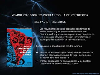 MOVIMIENTOS SOCIALES POPULARES Y LA REINTRODUCCIÓN
del FACTOR MATERIAL
Los movimientos sociales populares son formas de
acción colectiva y de producción simbólica, con
diversos modos y niveles de organización, que giran en
torno a causas altruistas y buscan la transformación
social para la superación de la injusticia social.
Decimos que sí son altruistas por dos razones:
 Porque al alcanzar su propósito (la transformación de
alguna o algunas condiciones de vida), inciden en el
bienestar de toda la sociedad.
 Porque sus causas no excluyen otras y las pueden
potenciar en el escenario de lo público.
 