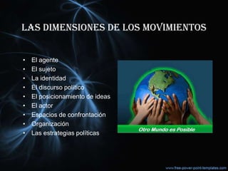 LAS DIMENSIONES DE LOS MOVIMIENTOS
• El agente
• El sujeto
• La identidad
• El discurso político
• El posicionamiento de ideas
• El actor
• Espacios de confrontación
• Organización
• Las estrategias políticas
 